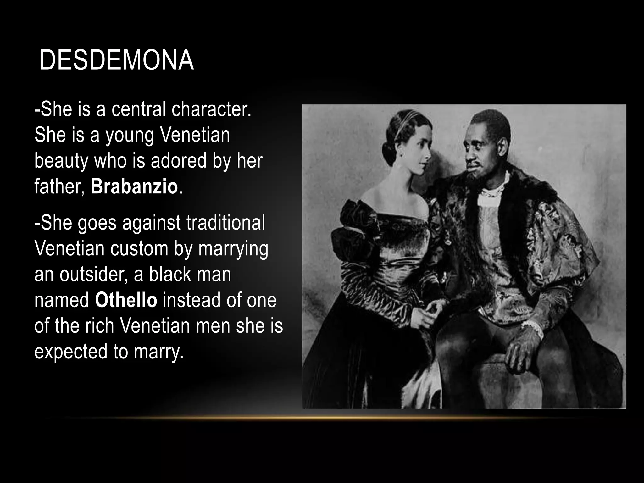 DESDEMONA 
-She is a central character. 
She is a young Venetian 
beauty who is adored by her 
father, Brabanzio. 
-She goes against traditional 
Venetian custom by marrying 
an outsider, a black man 
named Othello instead of one 
of the rich Venetian men she is 
expected to marry. 
 