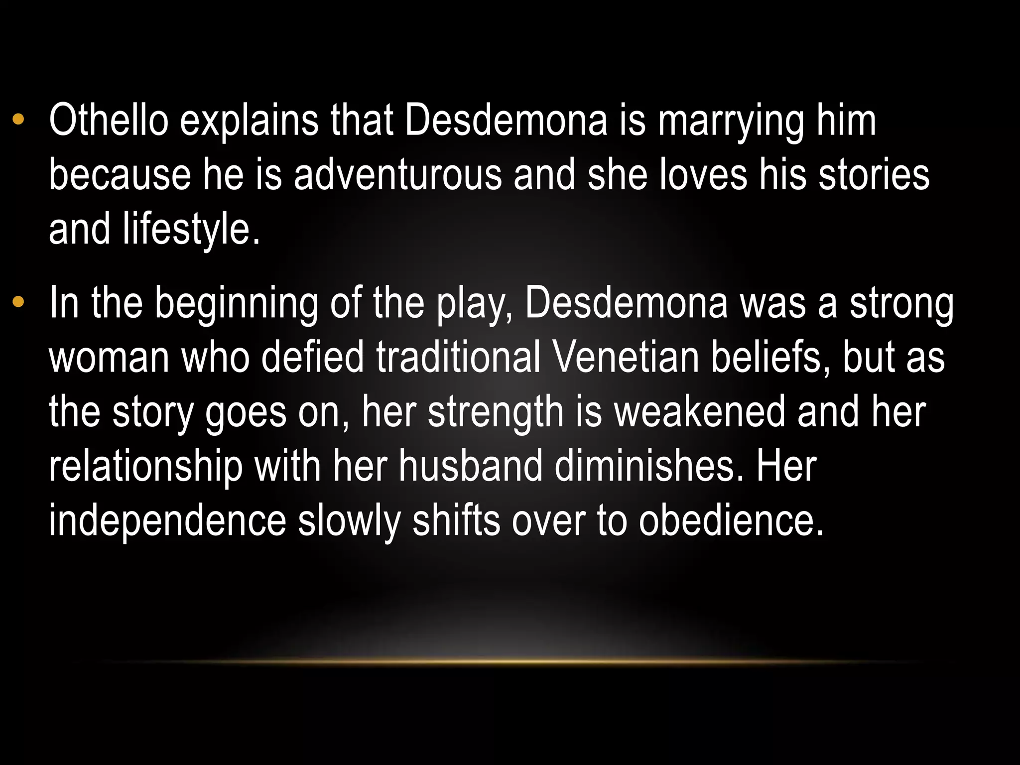 • Othello explains that Desdemona is marrying him 
because he is adventurous and she loves his stories 
and lifestyle. 
• In the beginning of the play, Desdemona was a strong 
woman who defied traditional Venetian beliefs, but as 
the story goes on, her strength is weakened and her 
relationship with her husband diminishes. Her 
independence slowly shifts over to obedience. 
 