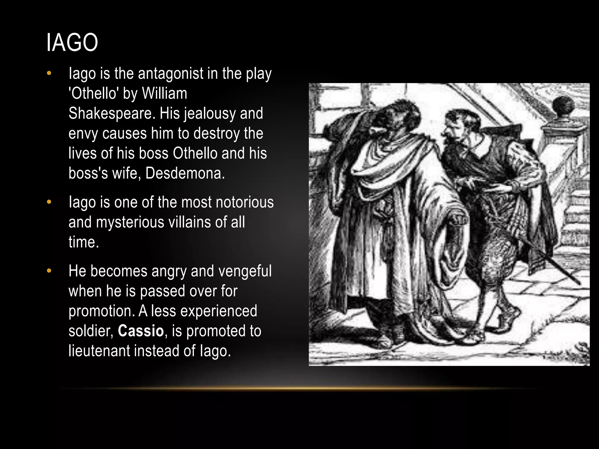 IAGO 
• Iago is the antagonist in the play 
'Othello' by William 
Shakespeare. His jealousy and 
envy causes him to destroy the 
lives of his boss Othello and his 
boss's wife, Desdemona. 
• Iago is one of the most notorious 
and mysterious villains of all 
time. 
• He becomes angry and vengeful 
when he is passed over for 
promotion. A less experienced 
soldier, Cassio, is promoted to 
lieutenant instead of Iago. 
 