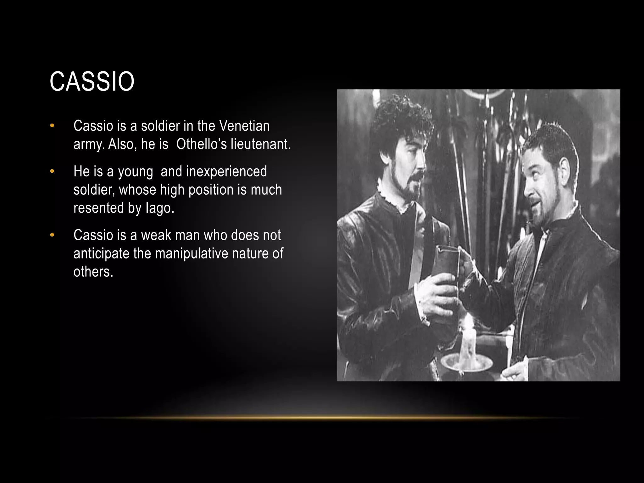 CASSIO 
• Cassio is a soldier in the Venetian 
army. Also, he is Othello’s lieutenant. 
• He is a young and inexperienced 
soldier, whose high position is much 
resented by Iago. 
• Cassio is a weak man who does not 
anticipate the manipulative nature of 
others. 

