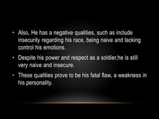 • Also, He has a negative qualities, such as include 
insecurity regarding his race, being naive and lacking 
control his emotions. 
• Despite his power and respect as a soldier,he is still 
very naive and insecure. 
• These qualities prove to be his fatal flaw, a weakness in 
his personality. 
 