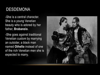 DESDEMONA 
-She is a central character. 
She is a young Venetian 
beauty who is adored by her 
father, Brabanzio. 
-She goes against traditional 
Venetian custom by marrying 
an outsider, a black man 
named Othello instead of one 
of the rich Venetian men she is 
expected to marry. 
 