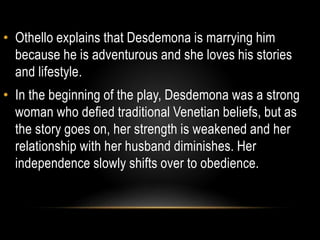 • Othello explains that Desdemona is marrying him 
because he is adventurous and she loves his stories 
and lifestyle. 
• In the beginning of the play, Desdemona was a strong 
woman who defied traditional Venetian beliefs, but as 
the story goes on, her strength is weakened and her 
relationship with her husband diminishes. Her 
independence slowly shifts over to obedience. 
 