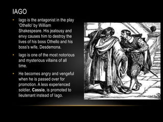 IAGO 
• Iago is the antagonist in the play 
'Othello' by William 
Shakespeare. His jealousy and 
envy causes him to destroy the 
lives of his boss Othello and his 
boss's wife, Desdemona. 
• Iago is one of the most notorious 
and mysterious villains of all 
time. 
• He becomes angry and vengeful 
when he is passed over for 
promotion. A less experienced 
soldier, Cassio, is promoted to 
lieutenant instead of Iago. 
 