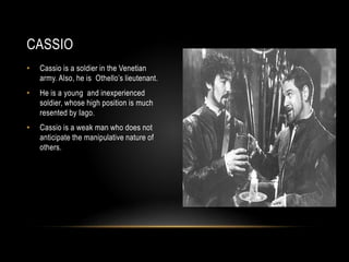 CASSIO 
• Cassio is a soldier in the Venetian 
army. Also, he is Othello’s lieutenant. 
• He is a young and inexperienced 
soldier, whose high position is much 
resented by Iago. 
• Cassio is a weak man who does not 
anticipate the manipulative nature of 
others. 
