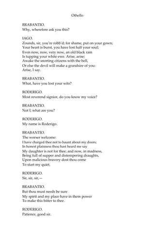 Othello
BRABANTIO.
Why, wherefore ask you this?
IAGO.
Zounds, sir, you’re robb’d; for shame, put on your gown;
Your heart is burst, you have lost half your soul;
Even now, now, very now, an old black ram
Is tupping your white ewe. Arise, arise;
Awake the snorting citizens with the bell,
Or else the devil will make a grandsire of you:
Arise, I say.
BRABANTIO.
What, have you lost your wits?
RODERIGO.
Most reverend signior, do you know my voice?
BRABANTIO.
Not I; what are you?
RODERIGO.
My name is Roderigo.
BRABANTIO.
The worser welcome:
I have charged thee not to haunt about my doors;
In honest plainness thou hast heard me say
My daughter is not for thee; and now, in madness,
Being full of supper and distempering draughts,
Upon malicious bravery dost thou come
To start my quiet.
RODERIGO.
Sir, sir, sir,—
BRABANTIO.
But thou must needs be sure
My spirit and my place have in them power
To make this bitter to thee.
RODERIGO.
Patience, good sir.
 