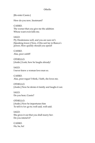 Othello
[Re-enter Cassio.]
How do you now, lieutenant?
CASSIO.
The worser that you give me the addition
Whose want even kills me.
IAGO.
Ply Desdemona well, and you are sure on’t.
[Speaking lower.] Now, if this suit lay in Bianca’s
power, How quickly should you speed!
CASSIO.
Alas, poor caitiff!
OTHELLO.
[Aside.] Look, how he laughs already!
IAGO.
I never knew a woman love man so.
CASSIO.
Alas, poor rogue! I think, i’faith, she loves me.
OTHELLO.
[Aside.] Now he denies it faintly and laughs it out.
IAGO.
Do you hear, Cassio?
OTHELLO.
[Aside.] Now he importunes him
To tell it o’er: go to; well said, well said.
IAGO.
She gives it out that you shall marry her:
Do you intend it?
CASSIO.
Ha, ha, ha!
 