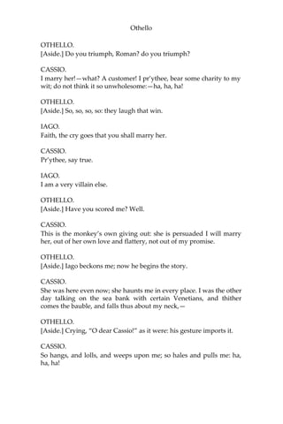 Othello
OTHELLO.
[Aside.] Do you triumph, Roman? do you triumph?
CASSIO.
I marry her!—what? A customer! I pr’ythee, bear some charity to my
wit; do not think it so unwholesome:—ha, ha, ha!
OTHELLO.
[Aside.] So, so, so, so: they laugh that win.
IAGO.
Faith, the cry goes that you shall marry her.
CASSIO.
Pr’ythee, say true.
IAGO.
I am a very villain else.
OTHELLO.
[Aside.] Have you scored me? Well.
CASSIO.
This is the monkey’s own giving out: she is persuaded I will marry
her, out of her own love and flattery, not out of my promise.
OTHELLO.
[Aside.] Iago beckons me; now he begins the story.
CASSIO.
She was here even now; she haunts me in every place. I was the other
day talking on the sea bank with certain Venetians, and thither
comes the bauble, and falls thus about my neck,—
OTHELLO.
[Aside.] Crying, “O dear Cassio!” as it were: his gesture imports it.
CASSIO.
So hangs, and lolls, and weeps upon me; so hales and pulls me: ha,
ha, ha!
 