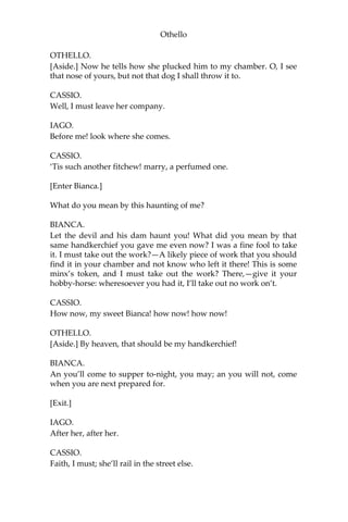 Othello
OTHELLO.
[Aside.] Now he tells how she plucked him to my chamber. O, I see
that nose of yours, but not that dog I shall throw it to.
CASSIO.
Well, I must leave her company.
IAGO.
Before me! look where she comes.
CASSIO.
‘Tis such another fitchew! marry, a perfumed one.
[Enter Bianca.]
What do you mean by this haunting of me?
BIANCA.
Let the devil and his dam haunt you! What did you mean by that
same handkerchief you gave me even now? I was a fine fool to take
it. I must take out the work?—A likely piece of work that you should
find it in your chamber and not know who left it there! This is some
minx’s token, and I must take out the work? There,—give it your
hobby-horse: wheresoever you had it, I’ll take out no work on’t.
CASSIO.
How now, my sweet Bianca! how now! how now!
OTHELLO.
[Aside.] By heaven, that should be my handkerchief!
BIANCA.
An you’ll come to supper to-night, you may; an you will not, come
when you are next prepared for.
[Exit.]
IAGO.
After her, after her.
CASSIO.
Faith, I must; she’ll rail in the street else.
 
