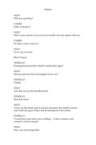 Othello
IAGO.
Will you sup there?
CASSIO.
Faith, I intend so.
IAGO.
Well, I may chance to see you; for I would very fain speak with you.
CASSIO.
Pr’ythee, come; will you?
IAGO.
Go to; say no more.
[Exit Cassio.]
OTHELLO.
[Coming forward.] How shall I murder him, Iago?
IAGO.
Did you perceive how he laughed at his vice?
OTHELLO.
O Iago!
IAGO.
And did you see the handkerchief?
OTHELLO.
Was that mine?
IAGO.
Yours, by this hand: and to see how he prizes the foolish woman
your wife! she gave it him, and he hath given it his whore.
OTHELLO.
I would have him nine years a-killing.—A fine woman! a fair
woman! a sweet woman!
IAGO.
Nay, you must forget that.
 