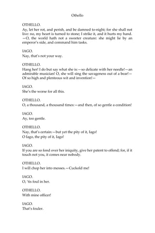 Othello
OTHELLO.
Ay, let her rot, and perish, and be damned to-night; for she shall not
live: no, my heart is turned to stone; I strike it, and it hurts my hand.
—O, the world hath not a sweeter creature: she might lie by an
emperor’s side, and command him tasks.
IAGO.
Nay, that’s not your way.
OTHELLO.
Hang her! I do but say what she is:—so delicate with her needle!—an
admirable musician! O, she will sing the savageness out of a bear!—
Of so high and plenteous wit and invention!—
IAGO.
She’s the worse for all this.
OTHELLO.
O, a thousand, a thousand times:—and then, of so gentle a condition!
IAGO.
Ay, too gentle.
OTHELLO.
Nay, that’s certain:—but yet the pity of it, Iago!
O Iago, the pity of it, Iago!
IAGO.
If you are so fond over her iniquity, give her patent to offend; for, if it
touch not you, it comes near nobody.
OTHELLO.
I will chop her into messes.—Cuckold me!
IAGO.
O, ‘tis foul in her.
OTHELLO.
With mine officer!
IAGO.
That’s fouler.
 