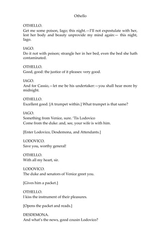 Othello
OTHELLO.
Get me some poison, Iago; this night.—I’ll not expostulate with her,
lest her body and beauty unprovide my mind again:— this night,
Iago.
IAGO.
Do it not with poison; strangle her in her bed, even the bed she hath
contaminated.
OTHELLO.
Good, good: the justice of it pleases: very good.
IAGO.
And for Cassio,—let me be his undertaker:—you shall hear more by
midnight.
OTHELLO.
Excellent good. [A trumpet within.] What trumpet is that same?
IAGO.
Something from Venice, sure. ‘Tis Lodovico
Come from the duke: and, see, your wife is with him.
[Enter Lodovico, Desdemona, and Attendants.]
LODOVICO.
Save you, worthy general!
OTHELLO.
With all my heart, sir.
LODOVICO.
The duke and senators of Venice greet you.
[Gives him a packet.]
OTHELLO.
I kiss the instrument of their pleasures.
[Opens the packet and reads.]
DESDEMONA.
And what’s the news, good cousin Lodovico?
 