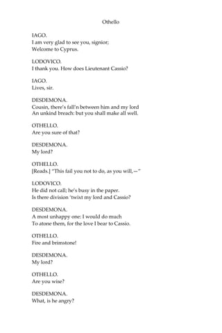 Othello
IAGO.
I am very glad to see you, signior;
Welcome to Cyprus.
LODOVICO.
I thank you. How does Lieutenant Cassio?
IAGO.
Lives, sir.
DESDEMONA.
Cousin, there’s fall’n between him and my lord
An unkind breach: but you shall make all well.
OTHELLO.
Are you sure of that?
DESDEMONA.
My lord?
OTHELLO.
[Reads.] “This fail you not to do, as you will,—”
LODOVICO.
He did not call; he’s busy in the paper.
Is there division ‘twixt my lord and Cassio?
DESDEMONA.
A most unhappy one: I would do much
To atone them, for the love I bear to Cassio.
OTHELLO.
Fire and brimstone!
DESDEMONA.
My lord?
OTHELLO.
Are you wise?
DESDEMONA.
What, is he angry?
 