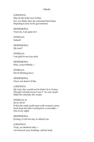 Othello
LODOVICO.
May be the letter mov’d him;
For, as I think, they do command him home,
Deputing Cassio in his government.
DESDEMONA.
Trust me, I am glad on’t.
OTHELLO.
Indeed!
DESDEMONA.
My lord?
OTHELLO.
I am glad to see you mad.
DESDEMONA.
Why, sweet Othello,—
OTHELLO.
Devil! [Striking her.]
DESDEMONA.
I have not deserv’d this.
LODOVICO.
My lord, this would not be believ’d in Venice,
Though I should swear I saw’t: ‘tis very much:
Make her amends; she weeps.
OTHELLO. O
devil, devil!
If that the earth could teem with woman’s tears,
Each drop she falls would prove a crocodile.—
Out of my sight!
DESDEMONA.
[Going.] I will not stay to offend you.
LODOVICO.
Truly, an obedient lady:—
I do beseech your lordship, call her back.
 