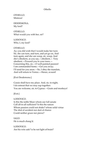 Othello
OTHELLO.
Mistress!
DESDEMONA.
My lord?
OTHELLO.
What would you with her, sir?
LODOVICO.
Who, I, my lord?
OTHELLO.
Ay; you did wish that I would make her turn:
Sir, she can turn, and turn, and yet go on, And
turn again; and she can weep, sir, weep; And
she’s obedient, as you say,—obedient,— Very
obedient.—Proceed you in your tears.—
Concerning this, sir,—O well-painted passion!
I am commanded home.—Get you away;
I’ll send for you anon.—Sir, I obey the mandate,
And will return to Venice.—Hence, avaunt!
[Exit Desdemona.]
Cassio shall have my place. And, sir, to-night,
I do entreat that we may sup together:
You are welcome, sir, to Cyprus.—Goats and monkeys!
[Exit.]
LODOVICO.
Is this the noble Moor whom our full senate
Call all-in-all sufficient? Is this the nature
Whom passion could not shake? whose solid virtue
The shot of accident nor dart of chance
Could neither graze nor pierce?
IAGO.
He is much chang’d.
LODOVICO.
Are his wits safe? is he not light of brain?
 