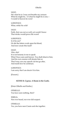 Othello
IAGO.
He’s that he is: I may not breathe my censure
What he might be,—if what he might he is not,—
I would to heaven he were!
LODOVICO.
What, strike his wife!
IAGO.
Faith, that was not so well; yet would I knew
That stroke would prove the worst!
LODOVICO.
Is it his use?
Or did the letters work upon his blood,
And new-create this fault?
IAGO.
Alas, alas!
It is not honesty in me to speak
What I have seen and known. You shall observe him;
And his own courses will denote him so
That I may save my speech: do but go after,
And mark how he continues.
LODOVICO.
I am sorry that I am deceiv’d in him.
[Exeunt.]
SCENE II. Cyprus. A Room in the Castle.
[Enter Othello and Emilia.]
OTHELLO.
You have seen nothing, then?
EMILIA.
Nor ever heard, nor ever did suspect.
OTHELLO.
Yes, you have seen Cassio and she together.
 