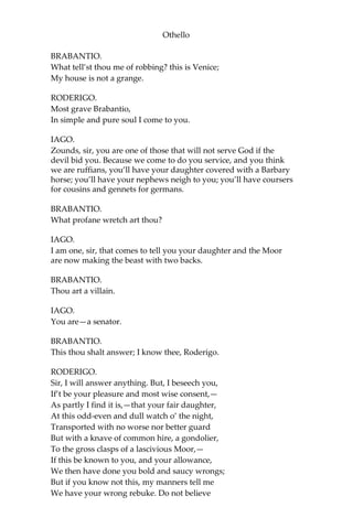 Othello
BRABANTIO.
What tell’st thou me of robbing? this is Venice;
My house is not a grange.
RODERIGO.
Most grave Brabantio,
In simple and pure soul I come to you.
IAGO.
Zounds, sir, you are one of those that will not serve God if the
devil bid you. Because we come to do you service, and you think
we are ruffians, you’ll have your daughter covered with a Barbary
horse; you’ll have your nephews neigh to you; you’ll have coursers
for cousins and gennets for germans.
BRABANTIO.
What profane wretch art thou?
IAGO.
I am one, sir, that comes to tell you your daughter and the Moor
are now making the beast with two backs.
BRABANTIO.
Thou art a villain.
IAGO.
You are—a senator.
BRABANTIO.
This thou shalt answer; I know thee, Roderigo.
RODERIGO.
Sir, I will answer anything. But, I beseech you,
If’t be your pleasure and most wise consent,—
As partly I find it is,—that your fair daughter,
At this odd-even and dull watch o’ the night,
Transported with no worse nor better guard
But with a knave of common hire, a gondolier,
To the gross clasps of a lascivious Moor,—
If this be known to you, and your allowance,
We then have done you bold and saucy wrongs;
But if you know not this, my manners tell me
We have your wrong rebuke. Do not believe
 