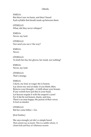 Othello
EMILIA.
But then I saw no harm, and then I heard
Each syllable that breath made up between them.
OTHELLO.
What, did they never whisper?
EMILIA.
Never, my lord.
OTHELLO.
Nor send you out o’ the way?
EMILIA.
Never.
OTHELLO.
To fetch her fan, her gloves, her mask, nor nothing?
EMILIA.
Never, my lord.
OTHELLO.
That’s strange.
EMILIA.
I durst, my lord, to wager she is honest,
Lay down my soul at stake: if you think other,
Remove your thought,—it doth abuse your bosom.
If any wretch have put this in your head,
Let heaven requite it with the serpent’s curse!
For if she be not honest, chaste, and true,
There’s no man happy; the purest of their wives
Is foul as slander.
OTHELLO.
Bid her come hither.—Go.
[Exit Emilia.]
She says enough; yet she’s a simple bawd
That cannot say as much. This is a subtle whore, A
closet-lock-and-key of villainous secrets:
 