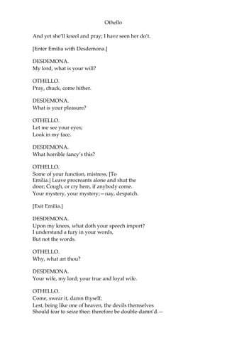 Othello
And yet she’ll kneel and pray; I have seen her do’t.
[Enter Emilia with Desdemona.]
DESDEMONA.
My lord, what is your will?
OTHELLO.
Pray, chuck, come hither.
DESDEMONA.
What is your pleasure?
OTHELLO.
Let me see your eyes;
Look in my face.
DESDEMONA.
What horrible fancy’s this?
OTHELLO.
Some of your function, mistress, [To
Emilia.] Leave procreants alone and shut the
door; Cough, or cry hem, if anybody come.
Your mystery, your mystery;—nay, despatch.
[Exit Emilia.]
DESDEMONA.
Upon my knees, what doth your speech import?
I understand a fury in your words,
But not the words.
OTHELLO.
Why, what art thou?
DESDEMONA.
Your wife, my lord; your true and loyal wife.
OTHELLO.
Come, swear it, damn thyself;
Lest, being like one of heaven, the devils themselves
Should fear to seize thee: therefore be double-damn’d.—
 