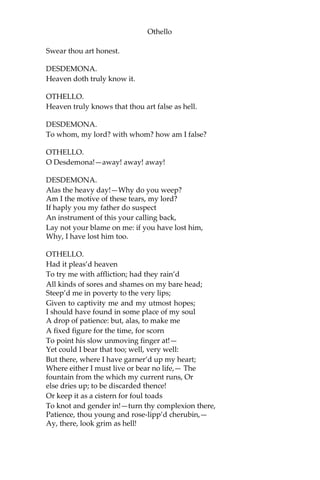 Othello
Swear thou art honest.
DESDEMONA.
Heaven doth truly know it.
OTHELLO.
Heaven truly knows that thou art false as hell.
DESDEMONA.
To whom, my lord? with whom? how am I false?
OTHELLO.
O Desdemona!—away! away! away!
DESDEMONA.
Alas the heavy day!—Why do you weep?
Am I the motive of these tears, my lord?
If haply you my father do suspect
An instrument of this your calling back,
Lay not your blame on me: if you have lost him,
Why, I have lost him too.
OTHELLO.
Had it pleas’d heaven
To try me with affliction; had they rain’d
All kinds of sores and shames on my bare head;
Steep’d me in poverty to the very lips;
Given to captivity me and my utmost hopes;
I should have found in some place of my soul
A drop of patience: but, alas, to make me
A fixed figure for the time, for scorn
To point his slow unmoving finger at!—
Yet could I bear that too; well, very well:
But there, where I have garner’d up my heart;
Where either I must live or bear no life,— The
fountain from the which my current runs, Or
else dries up; to be discarded thence!
Or keep it as a cistern for foul toads
To knot and gender in!—turn thy complexion there,
Patience, thou young and rose-lipp’d cherubin,—
Ay, there, look grim as hell!
 