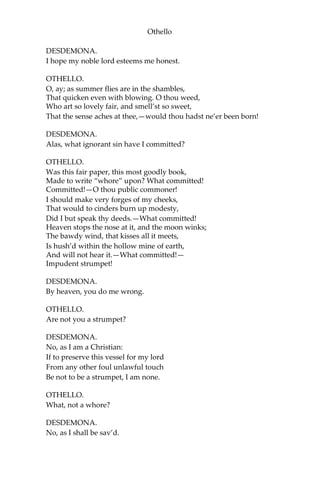 Othello
DESDEMONA.
I hope my noble lord esteems me honest.
OTHELLO.
O, ay; as summer flies are in the shambles,
That quicken even with blowing. O thou weed,
Who art so lovely fair, and smell’st so sweet,
That the sense aches at thee,—would thou hadst ne’er been born!
DESDEMONA.
Alas, what ignorant sin have I committed?
OTHELLO.
Was this fair paper, this most goodly book,
Made to write “whore” upon? What committed!
Committed!—O thou public commoner!
I should make very forges of my cheeks,
That would to cinders burn up modesty,
Did I but speak thy deeds.—What committed!
Heaven stops the nose at it, and the moon winks;
The bawdy wind, that kisses all it meets,
Is hush’d within the hollow mine of earth,
And will not hear it.—What committed!—
Impudent strumpet!
DESDEMONA.
By heaven, you do me wrong.
OTHELLO.
Are not you a strumpet?
DESDEMONA.
No, as I am a Christian:
If to preserve this vessel for my lord
From any other foul unlawful touch
Be not to be a strumpet, I am none.
OTHELLO.
What, not a whore?
DESDEMONA.
No, as I shall be sav’d.
 