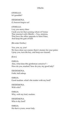 Othello
OTHELLO.
Is’t possible?
DESDEMONA.
O, heaven forgive us!
OTHELLO.
I cry you mercy then:
I took you for that cunning whore of Venice
That married with Othello.—You, mistress,
That have the office opposite to Saint Peter,
And keep the gate of hell!
[Re-enter Emilia.]
You, you, ay, you!
We have done our course; there’s money for your pains:
I pray you, turn the key, and keep our counsel.
[Exit.]
EMILIA.
Alas, what does this gentleman conceive?—
How do you, madam? how do you, my good lady?
DESDEMONA.
Faith, half asleep.
EMILIA.
Good madam, what’s the matter with my lord?
DESDEMONA.
With who?
EMILIA.
Why, with my lord, madam.
DESDEMONA.
Who is thy lord?
EMILIA.
He that is yours, sweet lady.
 