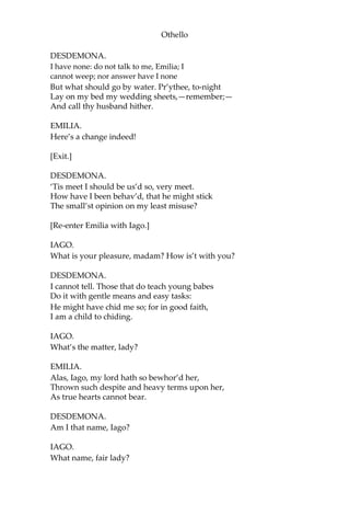 Othello
DESDEMONA.
I have none: do not talk to me, Emilia; I
cannot weep; nor answer have I none
But what should go by water. Pr’ythee, to-night
Lay on my bed my wedding sheets,—remember;—
And call thy husband hither.
EMILIA.
Here’s a change indeed!
[Exit.]
DESDEMONA.
‘Tis meet I should be us’d so, very meet.
How have I been behav’d, that he might stick
The small’st opinion on my least misuse?
[Re-enter Emilia with Iago.]
IAGO.
What is your pleasure, madam? How is’t with you?
DESDEMONA.
I cannot tell. Those that do teach young babes
Do it with gentle means and easy tasks:
He might have chid me so; for in good faith,
I am a child to chiding.
IAGO.
What’s the matter, lady?
EMILIA.
Alas, Iago, my lord hath so bewhor’d her,
Thrown such despite and heavy terms upon her,
As true hearts cannot bear.
DESDEMONA.
Am I that name, Iago?
IAGO.
What name, fair lady?
 