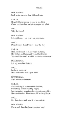 Othello
DESDEMONA.
Such as she says my lord did say I was.
EMILIA.
He call’d her whore: a beggar in his drink
Could not have laid such terms upon his callet.
IAGO.
Why did he so?
DESDEMONA.
I do not know; I am sure I am none such.
IAGO.
Do not weep, do not weep:—alas the day!
EMILIA.
Hath she forsook so many noble matches,
Her father, and her country, and her friends,
To be call’d whore? would it not make one weep?
DESDEMONA.
It is my wretched fortune.
IAGO.
Beshrew him for’t!
How comes this trick upon him?
DESDEMONA.
Nay, heaven doth know.
EMILIA.
I will be hang’d, if some eternal villain,
Some busy and insinuating rogue,
Some cogging, cozening slave, to get some office,
Have not devis’d this slander; I’ll be hang’d else.
IAGO.
Fie, there is no such man; it is impossible.
DESDEMONA.
If any such there be, heaven pardon him!
 