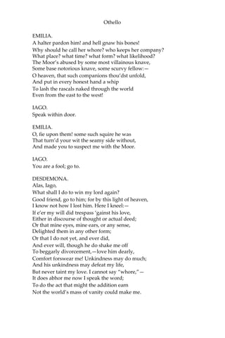 Othello
EMILIA.
A halter pardon him! and hell gnaw his bones!
Why should he call her whore? who keeps her company?
What place? what time? what form? what likelihood?
The Moor’s abused by some most villainous knave,
Some base notorious knave, some scurvy fellow:—
O heaven, that such companions thou’dst unfold,
And put in every honest hand a whip
To lash the rascals naked through the world
Even from the east to the west!
IAGO.
Speak within door.
EMILIA.
O, fie upon them! some such squire he was
That turn’d your wit the seamy side without,
And made you to suspect me with the Moor.
IAGO.
You are a fool; go to.
DESDEMONA.
Alas, Iago,
What shall I do to win my lord again?
Good friend, go to him; for by this light of heaven,
I know not how I lost him. Here I kneel:—
If e’er my will did trespass ‘gainst his love,
Either in discourse of thought or actual deed;
Or that mine eyes, mine ears, or any sense,
Delighted them in any other form;
Or that I do not yet, and ever did,
And ever will, though he do shake me off
To beggarly divorcement,—love him dearly,
Comfort forswear me! Unkindness may do much;
And his unkindness may defeat my life,
But never taint my love. I cannot say “whore,”—
It does abhor me now I speak the word;
To do the act that might the addition earn
Not the world’s mass of vanity could make me.
 
