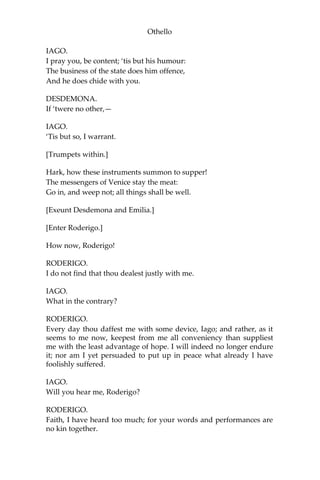 Othello
IAGO.
I pray you, be content; ‘tis but his humour:
The business of the state does him offence,
And he does chide with you.
DESDEMONA.
If ‘twere no other,—
IAGO.
‘Tis but so, I warrant.
[Trumpets within.]
Hark, how these instruments summon to supper!
The messengers of Venice stay the meat:
Go in, and weep not; all things shall be well.
[Exeunt Desdemona and Emilia.]
[Enter Roderigo.]
How now, Roderigo!
RODERIGO.
I do not find that thou dealest justly with me.
IAGO.
What in the contrary?
RODERIGO.
Every day thou daffest me with some device, Iago; and rather, as it
seems to me now, keepest from me all conveniency than suppliest
me with the least advantage of hope. I will indeed no longer endure
it; nor am I yet persuaded to put up in peace what already I have
foolishly suffered.
IAGO.
Will you hear me, Roderigo?
RODERIGO.
Faith, I have heard too much; for your words and performances are
no kin together.
 