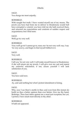 Othello
IAGO.
You charge me most unjustly.
RODERIGO.
With naught but truth. I have wasted myself out of my means. The
jewels you have had from me to deliver to Desdemona would half
have corrupted a votarist: you have told me she hath received them,
and returned me expectations and comforts of sudden respect and
acquaintance; but I find none.
IAGO.
Well; go to; very well.
RODERIGO.
Very well! go to! I cannot go to, man; nor ‘tis not very well: nay, I say
‘tis very scurvy, and begin to find myself fobbed in it.
IAGO.
Very well.
RODERIGO.
I tell you ‘tis not very well. I will make myself known to Desdemona:
if she will return me my jewels, I will give over my suit and repent
my unlawful solicitation; if not, assure yourself I will seek
satisfaction of you.
IAGO.
You have said now.
RODERIGO.
Ay, and said nothing but what I protest intendment of doing.
IAGO.
Why, now I see there’s mettle in thee; and even from this instant do
build on thee a better opinion than ever before. Give me thy hand,
Roderigo. Thou hast taken against me a most just exception; but yet,
I protest, I have dealt most directly in thy affair.
RODERIGO.
It hath not appeared.
 