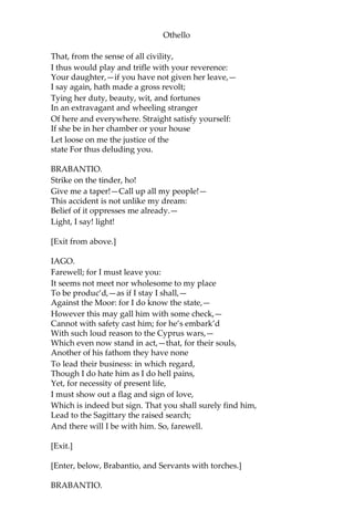 Othello
That, from the sense of all civility,
I thus would play and trifle with your reverence:
Your daughter,—if you have not given her leave,—
I say again, hath made a gross revolt;
Tying her duty, beauty, wit, and fortunes
In an extravagant and wheeling stranger
Of here and everywhere. Straight satisfy yourself:
If she be in her chamber or your house
Let loose on me the justice of the
state For thus deluding you.
BRABANTIO.
Strike on the tinder, ho!
Give me a taper!—Call up all my people!—
This accident is not unlike my dream:
Belief of it oppresses me already.—
Light, I say! light!
[Exit from above.]
IAGO.
Farewell; for I must leave you:
It seems not meet nor wholesome to my place
To be produc’d,—as if I stay I shall,—
Against the Moor: for I do know the state,—
However this may gall him with some check,—
Cannot with safety cast him; for he’s embark’d
With such loud reason to the Cyprus wars,—
Which even now stand in act,—that, for their souls,
Another of his fathom they have none
To lead their business: in which regard,
Though I do hate him as I do hell pains,
Yet, for necessity of present life,
I must show out a flag and sign of love,
Which is indeed but sign. That you shall surely find him,
Lead to the Sagittary the raised search;
And there will I be with him. So, farewell.
[Exit.]
[Enter, below, Brabantio, and Servants with torches.]
BRABANTIO.
 