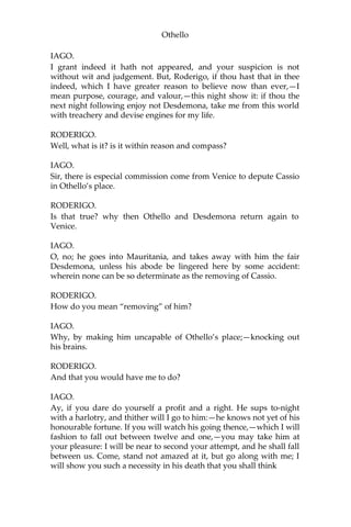 Othello
IAGO.
I grant indeed it hath not appeared, and your suspicion is not
without wit and judgement. But, Roderigo, if thou hast that in thee
indeed, which I have greater reason to believe now than ever,—I
mean purpose, courage, and valour,—this night show it: if thou the
next night following enjoy not Desdemona, take me from this world
with treachery and devise engines for my life.
RODERIGO.
Well, what is it? is it within reason and compass?
IAGO.
Sir, there is especial commission come from Venice to depute Cassio
in Othello’s place.
RODERIGO.
Is that true? why then Othello and Desdemona return again to
Venice.
IAGO.
O, no; he goes into Mauritania, and takes away with him the fair
Desdemona, unless his abode be lingered here by some accident:
wherein none can be so determinate as the removing of Cassio.
RODERIGO.
How do you mean “removing” of him?
IAGO.
Why, by making him uncapable of Othello’s place;—knocking out
his brains.
RODERIGO.
And that you would have me to do?
IAGO.
Ay, if you dare do yourself a profit and a right. He sups to-night
with a harlotry, and thither will I go to him:—he knows not yet of his
honourable fortune. If you will watch his going thence,—which I will
fashion to fall out between twelve and one,—you may take him at
your pleasure: I will be near to second your attempt, and he shall fall
between us. Come, stand not amazed at it, but go along with me; I
will show you such a necessity in his death that you shall think
 