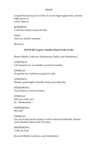 Othello
yourself bound to put it on him. It is now high supper-time, and the
night grows to
waste: about it.
RODERIGO.
I will hear further reason for this.
IAGO.
And you shall be satisfied.
[Exeunt.]
SCENE III. Cyprus. Another Room in the Castle.
[Enter Othello, Lodovico, Desdemona, Emilia, and Attendants.]
LODOVICO.
I do beseech you, sir, trouble yourself no further.
OTHELLO.
O, pardon me; ‘twill do me good to walk.
LODOVICO.
Madam, good night; I humbly thank your ladyship.
DESDEMONA.
Your honour is most welcome.
OTHELLO.
Will you walk, sir?—
O,—Desdemona,—
DESDEMONA.
My lord?
OTHELLO.
Get you to bed on the instant; I will be returned forthwith: dismiss
your attendant there: look’t be done.
DESDEMONA.
I will, my lord.
[Exeunt Othello, Lodovico, and Attendants.]
 