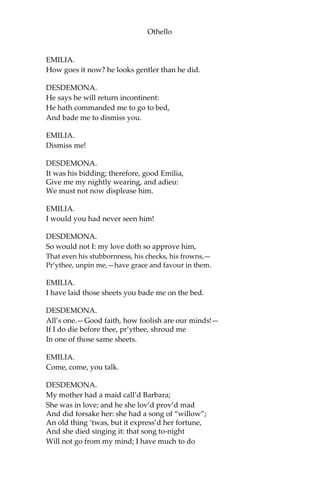 Othello
EMILIA.
How goes it now? he looks gentler than he did.
DESDEMONA.
He says he will return incontinent:
He hath commanded me to go to bed,
And bade me to dismiss you.
EMILIA.
Dismiss me!
DESDEMONA.
It was his bidding; therefore, good Emilia,
Give me my nightly wearing, and adieu:
We must not now displease him.
EMILIA.
I would you had never seen him!
DESDEMONA.
So would not I: my love doth so approve him,
That even his stubbornness, his checks, his frowns,—
Pr’ythee, unpin me,—have grace and favour in them.
EMILIA.
I have laid those sheets you bade me on the bed.
DESDEMONA.
All’s one.—Good faith, how foolish are our minds!—
If I do die before thee, pr’ythee, shroud me
In one of those same sheets.
EMILIA.
Come, come, you talk.
DESDEMONA.
My mother had a maid call’d Barbara;
She was in love; and he she lov’d prov’d mad
And did forsake her: she had a song of “willow”;
An old thing ‘twas, but it express’d her fortune,
And she died singing it: that song to-night
Will not go from my mind; I have much to do
 