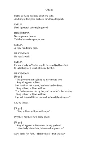Othello
But to go hang my head all at one side,
And sing it like poor Barbara. Pr’ythee, despatch.
EMILIA.
Shall I go fetch your night-gown?
DESDEMONA.
No, unpin me here.—
This Lodovico is a proper man.
EMILIA.
A very handsome man.
DESDEMONA.
He speaks well.
EMILIA.
I know a lady in Venice would have walked barefoot
to Palestine for a touch of his nether lip.
DESDEMONA.
[Sings.]
“The poor soul sat sighing by a sycamore tree,
Sing all a green willow;
Her hand on her bosom, her head on her knee,
Sing willow, willow, willow:
The fresh streams ran by her, and murmur’d her moans;
Sing willow, willow, willow;
Her salt tears fell from her, and soften’d the stones;—”
Lay by these:—
[Sings.]
“Sing willow, willow, willow;—”
Pr’ythee, hie thee; he’ll come anon:—
[Sings.]
“Sing all a green willow must be my garland.
Let nobody blame him; his scorn I approve,—”
Nay, that’s not next.—Hark! who is’t that knocks?
 
