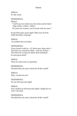Othello
EMILIA.
It’s the wind.
DESDEMONA.
[Sings.]
“I call’d my love false love; but what said he then?
Sing willow, willow, willow:
‘If I court mo women, you’ll couch with mo men.'”
So get thee gone; good night. Mine eyes do itch;
Doth that bode weeping?
EMILIA.
‘Tis neither here nor there.
DESDEMONA.
I have heard it said so.—O, these men, these men!—
Dost thou in conscience think,—tell me, Emilia,—
That there be women do abuse their husbands
In such gross kind?
EMILIA.
There be some such, no question.
DESDEMONA.
Wouldst thou do such a deed for all the world?
EMILIA.
Why, would not you?
DESDEMONA.
No, by this heavenly light!
EMILIA.
Nor I neither by this heavenly light; I might do’t as
well i’ the dark.
DESDEMONA.
Wouldst thou do such a deed for all the world?
 