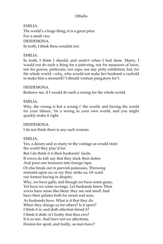 Othello
EMILIA.
The world’s a huge thing; it is a great price
For a small vice.
DESDEMONA.
In troth, I think thou wouldst not.
EMILIA.
In troth, I think I should; and undo’t when I had done. Marry, I
would not do such a thing for a joint-ring, nor for measures of lawn,
nor for gowns, petticoats, nor caps, nor any petty exhibition; but, for
the whole world—why, who would not make her husband a cuckold
to make him a monarch? I should venture purgatory for’t.
DESDEMONA.
Beshrew me, if I would do such a wrong for the whole world.
EMILIA.
Why, the wrong is but a wrong i’ the world; and having the world
for your labour, ‘tis a wrong in your own world, and you might
quickly make it right.
DESDEMONA.
I do not think there is any such woman.
EMILIA.
Yes, a dozen; and as many to the vantage as would store
the world they play’d for.
But I do think it is their husbands’ faults
If wives do fall: say that they slack their duties
And pour our treasures into foreign laps;
Or else break out in peevish jealousies, Throwing
restraint upon us; or say they strike us, Or scant
our former having in despite;
Why, we have galls; and though we have some grace,
Yet have we some revenge. Let husbands know Their
wives have sense like them: they see and smell And
have their palates both for sweet and sour,
As husbands have. What is it that they do
When they change us for others? Is it sport?
I think it is: and doth affection breed it?
I think it doth: is’t frailty that thus errs?
It is so too. And have not we affections,
Desires for sport, and frailty, as men have?
 