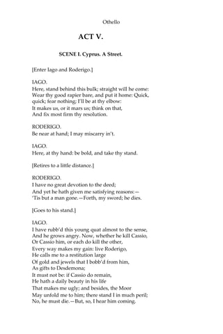 Othello
ACT V.
SCENE I. Cyprus. A Street.
[Enter Iago and Roderigo.]
IAGO.
Here, stand behind this bulk; straight will he come:
Wear thy good rapier bare, and put it home: Quick,
quick; fear nothing; I’ll be at thy elbow:
It makes us, or it mars us; think on that,
And fix most firm thy resolution.
RODERIGO.
Be near at hand; I may miscarry in’t.
IAGO.
Here, at thy hand: be bold, and take thy stand.
[Retires to a little distance.]
RODERIGO.
I have no great devotion to the deed;
And yet he hath given me satisfying reasons:—
‘Tis but a man gone.—Forth, my sword; he dies.
[Goes to his stand.]
IAGO.
I have rubb’d this young quat almost to the sense,
And he grows angry. Now, whether he kill Cassio,
Or Cassio him, or each do kill the other,
Every way makes my gain: live Roderigo,
He calls me to a restitution large
Of gold and jewels that I bobb’d from him,
As gifts to Desdemona;
It must not be: if Cassio do remain,
He hath a daily beauty in his life
That makes me ugly; and besides, the Moor
May unfold me to him; there stand I in much peril;
No, he must die.—But, so, I hear him coming.
 