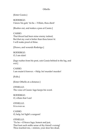 Othello
[Enter Cassio.]
RODERIGO.
I know his gait; ‘tis he.—Villain, thou diest!
[Rushes out, and makes a pass at Cassio.]
CASSIO.
That thrust had been mine enemy indeed,
But that my coat is better than thou know’st:
I will make proof of thine.
[Draws, and wounds Roderigo.]
RODERIGO.
O, I am slain!
[Iago rushes from his post, cuts Cassio behind in the leg, and
exit.]
CASSIO.
I am maim’d forever.—Help, ho! murder! murder!
[Falls.]
[Enter Othello at a distance.]
OTHELLO.
The voice of Cassio: Iago keeps his word.
RODERIGO.
O, villain that I am!
OTHELLO.
It is even so.
CASSIO.
O, help, ho! light! a surgeon!
OTHELLO.
‘Tis he:—O brave Iago, honest and just,
That hast such noble sense of thy friend’s wrong!
Thou teachest me,—minion, your dear lies dead,
 