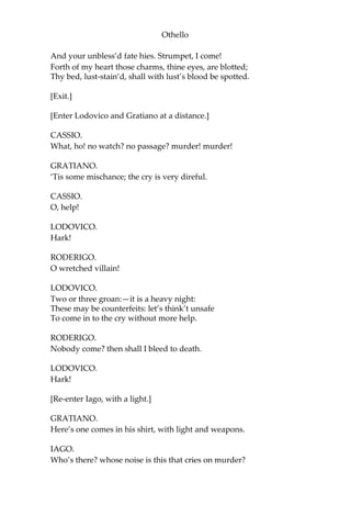 Othello
And your unbless’d fate hies. Strumpet, I come!
Forth of my heart those charms, thine eyes, are blotted;
Thy bed, lust-stain’d, shall with lust’s blood be spotted.
[Exit.]
[Enter Lodovico and Gratiano at a distance.]
CASSIO.
What, ho! no watch? no passage? murder! murder!
GRATIANO.
‘Tis some mischance; the cry is very direful.
CASSIO.
O, help!
LODOVICO.
Hark!
RODERIGO.
O wretched villain!
LODOVICO.
Two or three groan:—it is a heavy night:
These may be counterfeits: let’s think’t unsafe
To come in to the cry without more help.
RODERIGO.
Nobody come? then shall I bleed to death.
LODOVICO.
Hark!
[Re-enter Iago, with a light.]
GRATIANO.
Here’s one comes in his shirt, with light and weapons.
IAGO.
Who’s there? whose noise is this that cries on murder?
 