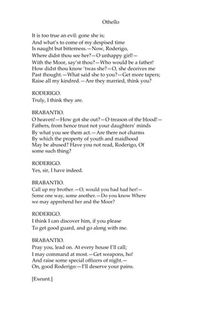 Othello
It is too true an evil: gone she is;
And what’s to come of my despised time
Is naught but bitterness.—Now, Roderigo,
Where didst thou see her?—O unhappy girl!—
With the Moor, say’st thou?—Who would be a father!
How didst thou know ‘twas she?—O, she deceives me
Past thought.—What said she to you?—Get more tapers;
Raise all my kindred.—Are they married, think you?
RODERIGO.
Truly, I think they are.
BRABANTIO.
O heaven!—How got she out?—O treason of the blood!—
Fathers, from hence trust not your daughters’ minds
By what you see them act.—Are there not charms
By which the property of youth and maidhood
May be abused? Have you not read, Roderigo, Of
some such thing?
RODERIGO.
Yes, sir, I have indeed.
BRABANTIO.
Call up my brother.—O, would you had had her!—
Some one way, some another.—Do you know Where
we may apprehend her and the Moor?
RODERIGO.
I think I can discover him, if you please
To get good guard, and go along with me.
BRABANTIO.
Pray you, lead on. At every house I’ll call;
I may command at most.—Get weapons, ho!
And raise some special officers of night.—
On, good Roderigo:—I’ll deserve your pains.
[Exeunt.]
 