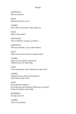 Othello
LODOVICO.
We do not know.
IAGO.
Did not you hear a cry?
CASSIO.
Here, here! for heaven’s sake, help me!
IAGO.
What’s the matter?
GRATIANO.
This is Othello’s ancient, as I take it.
LODOVICO.
The same indeed; a very valiant fellow.
IAGO.
What are you here that cry so grievously?
CASSIO.
Iago? O, I am spoil’d, undone by
villains! Give me some help.
IAGO.
O me, lieutenant! what villains have done this?
CASSIO.
I think that one of them is hereabout,
And cannot make away.
IAGO.
O treacherous villains!—
[To Lodovico and Gratiano.] What are you there?
Come in and give some help.
RODERIGO.
O, help me here!
CASSIO.
That’s one of them.
 