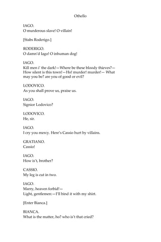 Othello
IAGO.
O murderous slave! O villain!
[Stabs Roderigo.]
RODERIGO.
O damn’d Iago! O inhuman dog!
IAGO.
Kill men i’ the dark!—Where be these bloody thieves?—
How silent is this town!—Ho! murder! murder!— What
may you be? are you of good or evil?
LODOVICO.
As you shall prove us, praise us.
IAGO.
Signior Lodovico?
LODOVICO.
He, sir.
IAGO.
I cry you mercy. Here’s Cassio hurt by villains.
GRATIANO.
Cassio!
IAGO.
How is’t, brother?
CASSIO.
My leg is cut in two.
IAGO.
Marry, heaven forbid!—
Light, gentlemen:—I’ll bind it with my shirt.
[Enter Bianca.]
BIANCA.
What is the matter, ho? who is’t that cried?
 