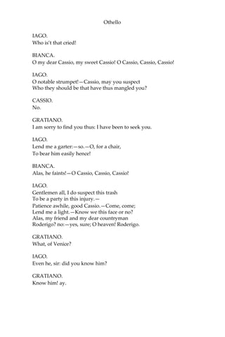 Othello
IAGO.
Who is’t that cried!
BIANCA.
O my dear Cassio, my sweet Cassio! O Cassio, Cassio, Cassio!
IAGO.
O notable strumpet!—Cassio, may you suspect
Who they should be that have thus mangled you?
CASSIO.
No.
GRATIANO.
I am sorry to find you thus: I have been to seek you.
IAGO.
Lend me a garter:—so.—O, for a chair,
To bear him easily hence!
BIANCA.
Alas, he faints!—O Cassio, Cassio, Cassio!
IAGO.
Gentlemen all, I do suspect this trash
To be a party in this injury.—
Patience awhile, good Cassio.—Come, come;
Lend me a light.—Know we this face or no?
Alas, my friend and my dear countryman
Roderigo? no:—yes, sure; O heaven! Roderigo.
GRATIANO.
What, of Venice?
IAGO.
Even he, sir: did you know him?
GRATIANO.
Know him! ay.
 