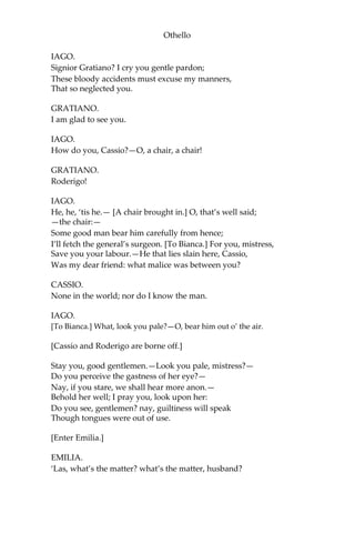 Othello
IAGO.
Signior Gratiano? I cry you gentle pardon;
These bloody accidents must excuse my manners,
That so neglected you.
GRATIANO.
I am glad to see you.
IAGO.
How do you, Cassio?—O, a chair, a chair!
GRATIANO.
Roderigo!
IAGO.
He, he, ‘tis he.— [A chair brought in.] O, that’s well said;
—the chair:—
Some good man bear him carefully from hence;
I’ll fetch the general’s surgeon. [To Bianca.] For you, mistress,
Save you your labour.—He that lies slain here, Cassio,
Was my dear friend: what malice was between you?
CASSIO.
None in the world; nor do I know the man.
IAGO.
[To Bianca.] What, look you pale?—O, bear him out o’ the air.
[Cassio and Roderigo are borne off.]
Stay you, good gentlemen.—Look you pale, mistress?—
Do you perceive the gastness of her eye?—
Nay, if you stare, we shall hear more anon.—
Behold her well; I pray you, look upon her:
Do you see, gentlemen? nay, guiltiness will speak
Though tongues were out of use.
[Enter Emilia.]
EMILIA.
‘Las, what’s the matter? what’s the matter, husband?
 