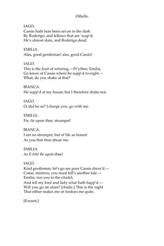 Othello
IAGO.
Cassio hath here been set on in the dark
By Roderigo, and fellows that are ‘scap’d:
He’s almost slain, and Roderigo dead.
EMILIA.
Alas, good gentleman! alas, good Cassio!
IAGO.
This is the fruit of whoring.—Pr’ythee, Emilia,
Go know of Cassio where he supp’d to-night.—
What, do you shake at that?
BIANCA.
He supp’d at my house; but I therefore shake not.
IAGO.
O, did he so? I charge you, go with me.
EMILIA.
Fie, fie upon thee, strumpet!
BIANCA.
I am no strumpet, but of life as honest
As you that thus abuse me.
EMILIA.
As I! foh! fie upon thee!
IAGO.
Kind gentlemen, let’s go see poor Cassio dress’d.—
Come, mistress, you must tell’s another tale.—
Emilia, run you to the citadel,
And tell my lord and lady what hath happ’d.—
Will you go on afore? [Aside.] This is the night
That either makes me or fordoes me quite.
[Exeunt.]
 