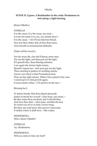 Othello
SCENE II. Cyprus. A Bedchamber in the castle: Desdemona in
bed asleep; a light burning.
[Enter Othello.]
OTHELLO.
It is the cause, it is the cause, my soul,—
Let me not name it to you, you chaste stars!—
It is the cause.—Yet I’ll not shed her blood;
Nor scar that whiter skin of hers than snow,
And smooth as monumental alabaster.
[Takes off his sword.]
Yet she must die, else she’ll betray more men.
Put out the light, and then put out the light:
If I quench thee, thou flaming minister,
I can again thy former light restore,
Should I repent me:—but once put out thy light,
Thou cunning’st pattern of excelling nature,
I know not where is that Promethean heat
That can thy light relume. When I have pluck’d thy rose,
I cannot give it vital growth again,
It must needs wither:—I’ll smell it on the tree.—
[Kissing her.]
O, balmy breath, that dost almost persuade
Justice to break her sword!—One more, one more;—
Be thus when thou art dead, and I will kill thee,
And love thee after.—One more, and this the last;
So sweet was ne’er so fatal. I must weep,
But they are cruel tears: this sorrow’s heavenly;
It strikes where it doth love.—She wakes.
DESDEMONA.
Who’s there? Othello?
OTHELLO.
Ay, Desdemona.
DESDEMONA.
Will you come to bed, my lord?
 