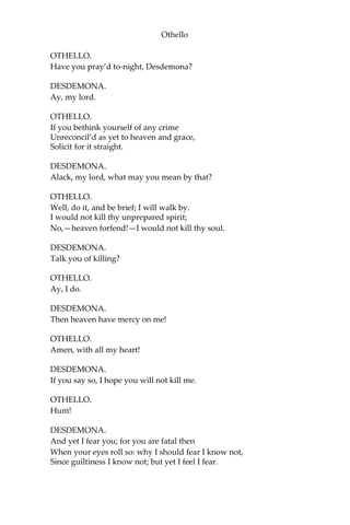 Othello
OTHELLO.
Have you pray’d to-night, Desdemona?
DESDEMONA.
Ay, my lord.
OTHELLO.
If you bethink yourself of any crime
Unreconcil’d as yet to heaven and grace,
Solicit for it straight.
DESDEMONA.
Alack, my lord, what may you mean by that?
OTHELLO.
Well, do it, and be brief; I will walk by.
I would not kill thy unprepared spirit;
No,—heaven forfend!—I would not kill thy soul.
DESDEMONA.
Talk you of killing?
OTHELLO.
Ay, I do.
DESDEMONA.
Then heaven have mercy on me!
OTHELLO.
Amen, with all my heart!
DESDEMONA.
If you say so, I hope you will not kill me.
OTHELLO.
Hum!
DESDEMONA.
And yet I fear you; for you are fatal then
When your eyes roll so: why I should fear I know not,
Since guiltiness I know not; but yet I feel I fear.
 