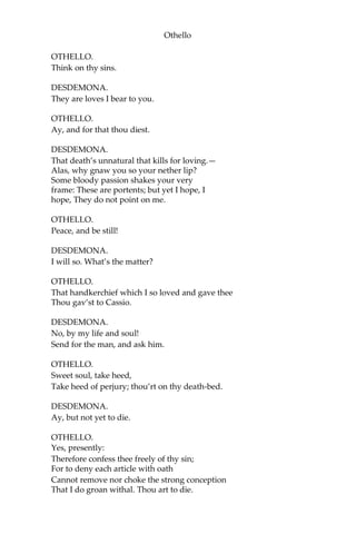 Othello
OTHELLO.
Think on thy sins.
DESDEMONA.
They are loves I bear to you.
OTHELLO.
Ay, and for that thou diest.
DESDEMONA.
That death’s unnatural that kills for loving.—
Alas, why gnaw you so your nether lip?
Some bloody passion shakes your very
frame: These are portents; but yet I hope, I
hope, They do not point on me.
OTHELLO.
Peace, and be still!
DESDEMONA.
I will so. What’s the matter?
OTHELLO.
That handkerchief which I so loved and gave thee
Thou gav’st to Cassio.
DESDEMONA.
No, by my life and soul!
Send for the man, and ask him.
OTHELLO.
Sweet soul, take heed,
Take heed of perjury; thou’rt on thy death-bed.
DESDEMONA.
Ay, but not yet to die.
OTHELLO.
Yes, presently:
Therefore confess thee freely of thy sin;
For to deny each article with oath
Cannot remove nor choke the strong conception
That I do groan withal. Thou art to die.
 